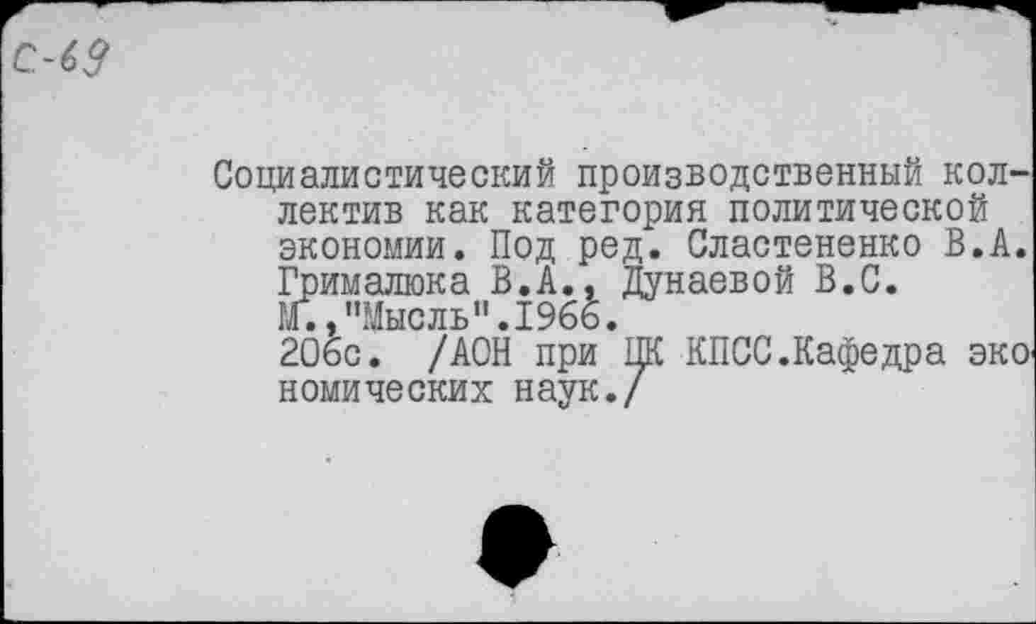 ﻿Социалистический производственный коллектив как категория политической экономии. Под ред. Сластененко В.А. Грималюка В.А., Дунаевой В.С.
М.,"Мысль".1966.
206с. /АОН при ПК КПСС.Кафедра эко комических наук./